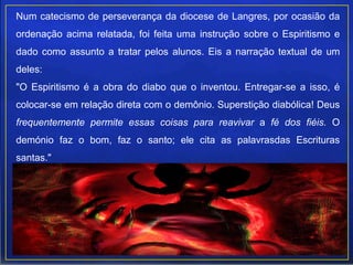Num catecismo de perseverança da diocese de Langres, por ocasião da
ordenação acima relatada, foi feita uma instrução sobre o Espiritismo e
dado como assunto a tratar pelos alunos. Eis a narração textual de um
deles:
"O Espiritismo é a obra do diabo que o inventou. Entregar-se a isso, é
colocar-se em relação direta com o demônio. Superstição diabólica! Deus
frequentemente permite essas coisas para reavivar a fé dos fiéis. O
demónio faz o bom, faz o santo; ele cita as palavrasdas Escrituras
santas."
 