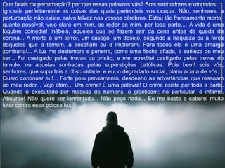 Que falais da perturbação? por que essas palavras vãs? Sois sonhadores e utopistas.
Ignorais perfeitamente as coisas das quais pretendeis vos ocupar. Não, senhores, a
perturbação não existe, salvo talvez nos vossos cérebros. Estou tão francamente morto
quanto possível; vejo claro em mim, ao redor de mim, por toda parte.... A vida é uma
lúgubre comédia! Inábeis, aqueles que se fazem sair da cena antes da queda da
cortina... A morte é um terror, um castigo, um desejo, segundo a fraqueza ou a força
daqueles que a temem, a desafiam ou a imploram. Para todos ela é uma amarga
zombaria!... A luz me deslumbra e penetra, como uma flecha afiada, a sutileza de meu
ser... Fui castigado pelas trevas da prisão, e me acreditei castigado pelas trevas do
túmulo, ou aquelas sonhadas pelas superstições católicas. Pois bem! sois vós,
senhores, que suportais a obscuridade, e eu, o degradado social, plano acima de vós....
Quero continuar eu!... Forte pelo pensamento, desdenho as advertências que ressoam
ao meu redor... Vejo claro... Um crime! É uma palavra! O crime existe por toda a parte.
Quando é executado por massas de homens, o glorificam; no particular, é infame.
Absurdo! Não quero ser lamentado... Não peço nada... Eu me basto e saberei muito
lutar contra essa odiosa luz.
 