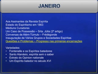 Aos Assinantes da Revista Espírita
Estado do Espiritismo em 1863
Médiuns Curadores
Um Caso de Possessão – Srta. Júlia (2º artigo)
Conversas de Além-Túmulo – Frédégonde
Inauguração de Vários Grupos e Sociedades Espíritas
Questões e Problemas – Progresso nas primeiras encarnações
Variedades:
• Fontenelle e os Espíritos batedores
• Santo Atanásio, espírita sem o saber
• Extrato do Opinion nationale
• Um Espírito batedor no século XVI
 