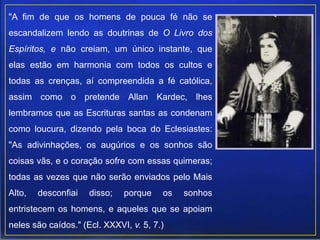 "A fim de que os homens de pouca fé não se
escandalizem lendo as doutrinas de O Livro dos
Espíritos, e não creiam, um único instante, que
elas estão em harmonia com todos os cultos e
todas as crenças, aí compreendida a fé católica,
assim como o pretende Allan Kardec, lhes
lembramos que as Escrituras santas as condenam
como loucura, dizendo pela boca do Eclesiastes:
"As adivinhações, os augúrios e os sonhos são
coisas vãs, e o coração sofre com essas quimeras;
todas as vezes que não serão enviados pelo Mais
Alto, desconfiai disso; porque os sonhos
entristecem os homens, e aqueles que se apoiam
neles são caídos." (Ecl. XXXVI, v. 5, 7.)
 