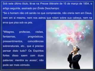 Sob este último título, lê-se na Presse littéraire de 15 de março de 1854, o
artigo seguinte, assinado por Émile Deschamps:
"Se o homem não crê senão no que compreende, não creria nem em Deus,
nem em si mesmo, nem nos astros que rolam sobre sua cabeça, nem na
erva que pisa sob os pés.
"Milagres, profecias, visões,
fantasmas, prognósticos,
pressentimentos, coincidências
sobrenaturais, etc., que é preciso
pensar disto tudo? Os Espíritos
fortes disso saem com duas
palavras: mentira ou acaso', não
pode ser mais cómodo.
 