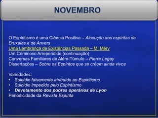 O Espiritismo é uma Ciência Positiva – Alocução aos espíritas de
Bruxelas e de Anvers
Uma Lembrança de Existências Passada – M. Méry
Um Criminoso Arrependido (continuação)
Conversas Familiares de Além-Túmulo – Pierre Legay
Dissertações – Sobre os Espíritos que se crêem ainda vivos
Variedades:
• Suicídio falsamente atribuído ao Espiritismo
• Suicídio impedido pelo Espiritismo
• Devotamento dos pobres operários de Lyon
Periodicidade da Revista Espírita
 