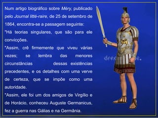 Num artigo biográfico sobre Méry, publicado
pelo Journal litté-raire, de 25 de setembro de
1864, encontra-se a passagem seguinte:
"Há teorias singulares, que são para ele
convicções.
"Assim, crê firmemente que viveu várias
vezes; se lembra das menores
circunstâncias dessas existências
precedentes, e os detalhes com uma verve
de certeza, que se impõe como uma
autoridade.
"Assim, ele foi um dos amigos de Virgílio e
de Horácio, conheceu Auguste Germanicus,
fez a guerra nas Gálias e na Germânia.
 