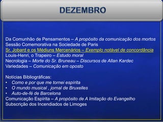 Da Comunhão de Pensamentos – A propósito da comunicação dos mortos
Sessão Comemorativa na Sociedade de Paris
Sr. Jobard e os Médiuns Mercenários – Exemplo notável de concordância
Louis-Henri, o Trapeiro – Estudo moral
Necrologia – Morte do Sr. Bruneau – Discursos de Allan Kardec
Variedades – Comunicação em oposto
Notícias Bibliográficas:
• Como e por que me tornei espírita
• O mundo musical , jornal de Bruxelles
• Auto-de-fé de Barcelona
Comunicação Espírita – A propósito de A Imitação do Evangelho
Subscrição dos Incendiados de Limoges
 