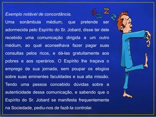 Exemplo notável de concordância.
Uma sonâmbula médium, que pretende ser
adormecida pelo Espírito do Sr. Jobard, disse ter dele
recebido uma comunicação dirigida a um outro
médium, ao qual aconselhava fazer pagar suas
consultas pelos ricos, e dá-las gratuitamente aos
pobres e aos operários. O Espírito lhe traçava o
emprego de sua jornada, sem poupar os elogios
sobre suas eminentes faculdades e sua alta missão.
Tendo uma pessoa concebido dúvidas sobre a
autenticidade dessa comunicação, e sabendo que o
Espírito do Sr. Jobard se manifesta frequentemente
na Sociedade, pediu-nos de fazê-la controlar.
 