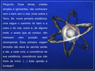 Pergunta. Duas almas, criadas
simples e ignorantes, não conhecem
nem o bem nem o mal, vindo sobre e
Terra. Se, numa primeira existência,
uma segue o caminho do bem e a
outra o do mal, como é, de alguma
sorte, o acaso que as conduz, não
merecem nem punição nem
recompensa. Essa primeira viagem
terrestre não deve ter servido senão
a dar, a cada uma, a consciência de
sua existência, consciência que não
tinha de início. (…) Esta opinião é
fundada?
 