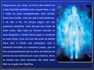 Pergunta-se, por vezes, se Deus não poderia ter
criado Espíritos perfeitos para poupar-lhes o mal
e todas as suas consequências. Sem dúvida,
Deus teria podido, uma vez que é todo-poderoso,
e se não o fez, foi porque julgou, em sua
soberana sabedoria, mais útil que isso fosse de
outro modo. Não cabe ao homem escrutar os
seus desígnios, e ainda menos julgar e condenar
as suas obras. Uma vez que não pode se admitir
Deus sem o infinito das perfeições, sem a
soberana bondade e a soberana justiça, que se
tem incessantemente sob os olhos as milhares de
provas de sua solicitude por suas criaturas, deve-
se pensar que essa solicitude não pôde fazer
falta na criação dos Espíritos.
 