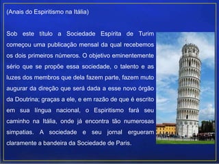 (Anais do Espiritismo na Itália)
Sob este título a Sociedade Espírita de Turim
começou uma publicação mensal da qual recebemos
os dois primeiros números. O objetivo eminentemente
sério que se propõe essa sociedade, o talento e as
luzes dos membros que dela fazem parte, fazem muto
augurar da direção que será dada a esse novo órgão
da Doutrina; graças a ele, e em razão de que é escrito
em sua língua nacional, o Espiritismo fará seu
caminho na Itália, onde já encontra tão numerosas
simpatias. A sociedade e seu jornal ergueram
claramente a bandeira da Sociedade de Paris.
 