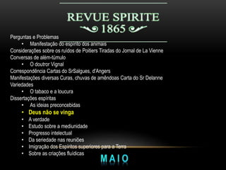 Perguntas e Problemas
• Manifestação do espírito dos animais
Considerações sobre os ruídos de Poitiers Tiradas do Jornal de La Vienne
Conversas de além-túmulo
• O doutror Vignal
Correspondência Cartas do SrSalgues, d'Angers
Manifestações diversas Curas, chuvas de amêndoas Carta do Sr Delanne
Variedades
• O tabaco e a loucura
Dissertações espíritas
• As ideias preconcebidas
• Deus não se vinga
• A verdade
• Estudo sobre a mediunidade
• Progresso intelectual
• Da seriedade nas reuniões
• Imigração dos Espíritos superiores para a Terra
• Sobre as criações fluídicas
 