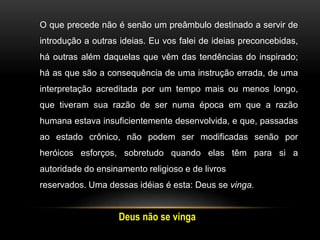 Deus não se vinga
O que precede não é senão um preâmbulo destinado a servir de
introdução a outras ideias. Eu vos falei de ideias preconcebidas,
há outras além daquelas que vêm das tendências do inspirado;
há as que são a consequência de uma instrução errada, de uma
interpretação acreditada por um tempo mais ou menos longo,
que tiveram sua razão de ser numa época em que a razão
humana estava insuficientemente desenvolvida, e que, passadas
ao estado crônico, não podem ser modificadas senão por
heróicos esforços, sobretudo quando elas têm para si a
autoridade do ensinamento religioso e de livros
reservados. Uma dessas idéias é esta: Deus se vinga.
 