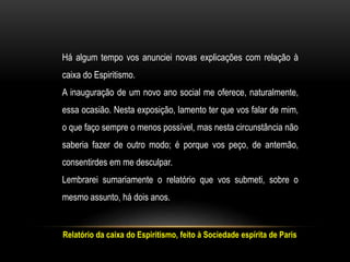 Relatório da caixa do Espiritismo, feito à Sociedade espírita de Paris
Há algum tempo vos anunciei novas explicações com relação à
caixa do Espiritismo.
A inauguração de um novo ano social me oferece, naturalmente,
essa ocasião. Nesta exposição, lamento ter que vos falar de mim,
o que faço sempre o menos possível, mas nesta circunstância não
saberia fazer de outro modo; é porque vos peço, de antemão,
consentirdes em me desculpar.
Lembrarei sumariamente o relatório que vos submeti, sobre o
mesmo assunto, há dois anos.
 