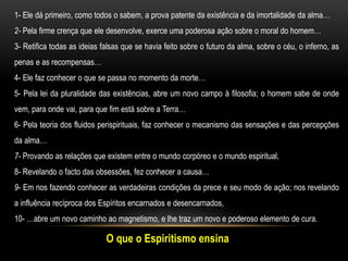 O que o Espiritismo ensina
1- Ele dá primeiro, como todos o sabem, a prova patente da existência e da imortalidade da alma…
2- Pela firme crença que ele desenvolve, exerce uma poderosa ação sobre o moral do homem…
3- Retifica todas as ideias falsas que se havia feito sobre o futuro da alma, sobre o céu, o inferno, as
penas e as recompensas…
4- Ele faz conhecer o que se passa no momento da morte…
5- Pela lei da pluralidade das existências, abre um novo campo à filosofia; o homem sabe de onde
vem, para onde vai, para que fim está sobre a Terra…
6- Pela teoria dos fluidos perispirituais, faz conhecer o mecanismo das sensações e das percepções
da alma…
7- Provando as relações que existem entre o mundo corpóreo e o mundo espiritual,
8- Revelando o facto das obsessões, fez conhecer a causa…
9- Em nos fazendo conhecer as verdadeiras condições da prece e seu modo de ação; nos revelando
a influência recíproca dos Espíritos encarnados e desencarnados,
10- …abre um novo caminho ao magnetismo, e lhe traz um novo e poderoso elemento de cura.
 
