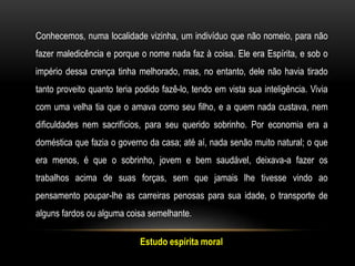 Estudo espírita moral
Conhecemos, numa localidade vizinha, um indivíduo que não nomeio, para não
fazer maledicência e porque o nome nada faz à coisa. Ele era Espírita, e sob o
império dessa crença tinha melhorado, mas, no entanto, dele não havia tirado
tanto proveito quanto teria podido fazê-lo, tendo em vista sua inteligência. Vivia
com uma velha tia que o amava como seu filho, e a quem nada custava, nem
dificuldades nem sacrifícios, para seu querido sobrinho. Por economia era a
doméstica que fazia o governo da casa; até aí, nada senão muito natural; o que
era menos, é que o sobrinho, jovem e bem saudável, deixava-a fazer os
trabalhos acima de suas forças, sem que jamais lhe tivesse vindo ao
pensamento poupar-lhe as carreiras penosas para sua idade, o transporte de
alguns fardos ou alguma coisa semelhante.
 