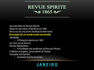 Aos assinantes da Revista Espírita
Golpe de vista sobre o Espiritismo em 1864
Nova cura de uma jovem obsidiada de Marrnande
Evocação de um surdo-mudo encarnado
Variedades
• O Perispírito descrito em 1805
Um novo ovo de Saumur
Notícias Bibliográficas
• A Pluralidade das existências da Alma por Pezzani
O Médium evangélico, jornal espírita de Toulose
Instruções dos Espíritos
• Sociedade Espírita de Anvers
 