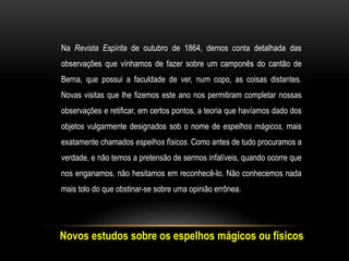 Novos estudos sobre os espelhos mágicos ou físicos
Na Revista Espírita de outubro de 1864, demos conta detalhada das
observações que vínhamos de fazer sobre um camponês do cantão de
Berna, que possui a faculdade de ver, num copo, as coisas distantes.
Novas visitas que lhe fizemos este ano nos permitiram completar nossas
observações e retificar, em certos pontos, a teoria que havíamos dado dos
objetos vulgarmente designados sob o nome de espelhos mágicos, mais
exatamente chamados espelhos físicos. Como antes de tudo procuramos a
verdade, e não temos a pretensão de sermos infalíveis, quando ocorre que
nos enganamos, não hesitamos em reconhecê-lo. Não conhecemos nada
mais tolo do que obstinar-se sobre uma opinião errônea.
 