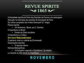 A Sociedade espírita de Paris dos Espíritas da Franca e do estrangeiro
Alocução na retomada das sessões da Sociedade de Paris
Da crítica a propósito dos irmãos Davenport (2° artigo)
Poesia espírita
• Um fenómeno, fábula, por C. Dombre
O Espiritismo no Brasil
• Extrato do Diário da Bahia
O Espiritismo e o Cólera
Um novo Nabucodonosor
O patriarca José e o vidente de Zimmerwald
Dissertações espíritas
• O repouso eterno
Notícias Bibliográficas
• O Evangelho segundo o Espiritismo ( 3a edição)
La Gazette du Midi diante do Espiritismo
 
