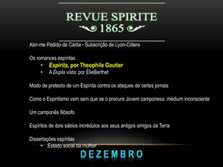 Abri-me Pedido de Cárita - Subscrição de Lyon-Cólera
Os romances espíritas
• Espírita, por Theophile Gautier
• A Dupla vista, por ÉlieBerthet
Modo de protesto de um Espírita contra os ataques de certos jornais
Como o Espiritismo vem sem que se o procure Jovem camponesa, médium inconsciente
Um camponês filósofo
Espíritos de dois sábios incrédulos aos seus antigos amigos da Terra
Dissertações espíritas
• Estado social da mulher
 