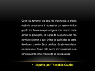 Quem diz romance, diz obra de imaginação; a própria
essência do romance é representar um assunto fictício
quanto aos fatos e aos personagens; mas mesmo nesse
gênero de produções, há regras de cujo bom senso não
permite se afastar, e que, unidas às qualidades do estilo,
dele fazem o mérito. Se os detalhes não são verdadeiros
em si mesmos, devem pelo menos ser verossímeis e em
perfeito acordo com o meio onde se coloca a ação.
• Espírita, por Theophile Gautier
 
