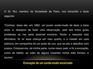 O Sr. Rui, membro da Sociedade de Paris, nos transmite o facto
seguinte:
"Conheci, disse ele, em 1862, um jovem surdo-mudo de doze a treze
anos, e, desejoso de fazer uma observação, pedi aos meus guias
protetores se me seria possível evocá-lo. Tendo a resposta sido
afirmativa, fiz vir essa criança em meu quarto, e a instalei em uma
poltrona, em companhia de um prato de uva, que se pôs a debulhar com
pressa. Coloquei-me, de minha parte, numa mesa; pedi, e fiz a evocação,
como de hábito, ao cabo de alguns instantes minha mão tremeu, e
escrevi:
Evocação de um surdo-mudo encarnado
 