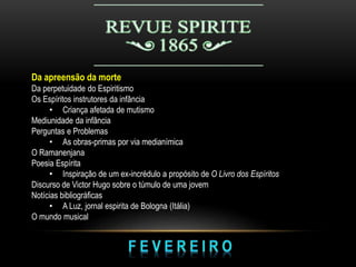 Da apreensão da morte
Da perpetuidade do Espiritismo
Os Espíritos instrutores da infância
• Criança afetada de mutismo
Mediunidade da infância
Perguntas e Problemas
• As obras-primas por via medianímica
O Ramanenjana
Poesia Espírita
• Inspiração de um ex-incrédulo a propósito de O Livro dos Espíritos
Discurso de Victor Hugo sobre o túmulo de uma jovem
Notícias bibliográficas
• A Luz, jornal espirita de Bologna (Itália)
O mundo musical
 