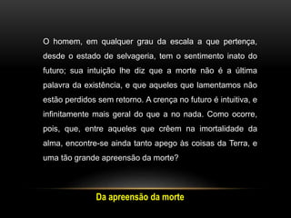 O homem, em qualquer grau da escala a que pertença,
desde o estado de selvageria, tem o sentimento inato do
futuro; sua intuição lhe diz que a morte não é a última
palavra da existência, e que aqueles que lamentamos não
estão perdidos sem retorno. A crença no futuro é intuitiva, e
infinitamente mais geral do que a no nada. Como ocorre,
pois, que, entre aqueles que crêem na imortalidade da
alma, encontre-se ainda tanto apego às coisas da Terra, e
uma tão grande apreensão da morte?
Da apreensão da morte
 