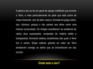 A palavra céu se diz em geral do espaço indefinido que envolve
a Terra, e mais particularmente da parte que está acima de
nosso horizonte; vem do latim coelum, formado do grego eólios,
oco, côncavo, porque o céu parece aos olhos como uma
imensa concavidade. Os Antigos acreditavam na existência de
vários céus superpostos, compostos de matéria sólida e
transparente, formando esferas concêntricas das quais a Terra
era o centro. Essas esferas girando ao redor da Terra
arrastavam consigo os astros que se encontravam em seu
circuito.
Onde está o céu?
 