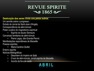 Destruição dos seres vivos uns pelos outros
Um sermão sobre o progresso :
Extrato do Jornal de Saint-Jean d'Angély
Correspondência de além-túmulo
Poder curativo do magnetismo espiritual
• Espírito do doutor Demeure
Conversas familiares de além-túmulo
• Pierre Legay, dito Grande-Pierrot
Manifestações espontâneas de Marseille
Poesias espiritas
• Marie-Caroline Quillet
Enterro espírita
Notícias Bibliográficas
• Desordem do Império de Satã
• O eco de além-túmulo, jornal espírita de Marseille
• Acordo da fé e da razão
 