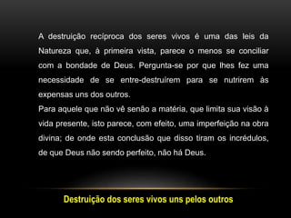 A destruição recíproca dos seres vivos é uma das leis da
Natureza que, à primeira vista, parece o menos se conciliar
com a bondade de Deus. Pergunta-se por que lhes fez uma
necessidade de se entre-destruírem para se nutrirem às
expensas uns dos outros.
Para aquele que não vê senão a matéria, que limita sua visão à
vida presente, isto parece, com efeito, uma imperfeição na obra
divina; de onde esta conclusão que disso tiram os incrédulos,
de que Deus não sendo perfeito, não há Deus.
Destruição dos seres vivos uns pelos outros
 