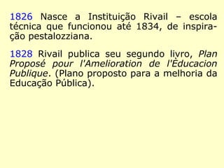1822 Aos 18 anos, Rivail fixa residência em
Paris. Ele dá aulas, e prepara seu primeiro
livro didático, Cours Pratique et Theórique
D'Arithmétique, d'aprés la méthode de Pesta-
lozzi (Curso Prático e Teórico de Aritmética,
segundo o método de Pestalozzi).
1823 Inicia-se no Magnetismo,
o qual estudou por 35 anos (RE
1858), criado pelo médico Franz
Anton Mesmer (1734-1815),
alemão. [teoria desenvolvida a
partir de 1766] (PAULO HENRIQUE
FIGUEIREDO, MESMER, a ciência negada
os textos escondidos)
 