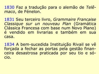 1825 Rivail cria sua primeira escola, de
existência breve devido à concorrência das
escolas congregacionais católicas.
1826 Nasce a Instituição Rivail – escola
técnica que funcionou até 1834, de inspira-
ção pestalozziana.
1828 Rivail publica seu segundo livro, Plan
Proposé pour l'Amelioration de l'Èducacion
Publique (Plano proposto para a melhoria da
Educação Pública).
 