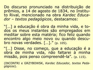 Em 1828, Kardec ainda jovem, contava com
apenas 24 anos, mas nessa obra (Plano pro-
posto para a melhoria da Educação Pública)
já se lhe distinguia o nobre caráter:
“Certamente, não está no meu pensamento,
nem nos meus princípios, desprezar
ninguém, e menos ainda de rebaixar o
nascimento de quem quer que seja, pois
nenhuma classe tem o privilégio exclusivo de
dar à sociedade homens estimáveis; […].”
(INCONTRI e GRZYBOWSK, Kardec Educador - Textos
Pedagógicos)
 