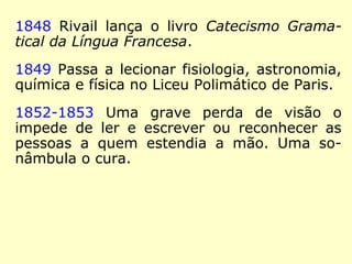 1830 Faz a tradução para o alemão de Telê-
maco, de Fénelon.
1831 Seu terceiro livro, Grammaire Francaise
Classique sur un nouveau Plan (Gramática
Clássica Francesa com base num Novo Plano)
é vendido em livrarias e também em sua
casa.
1834 A bem-sucedida Instituição Rivail se vê
forçada a fechar as portas pela gestão finan-
ceira desastrosa praticada por seu tio e só-
cio.
 