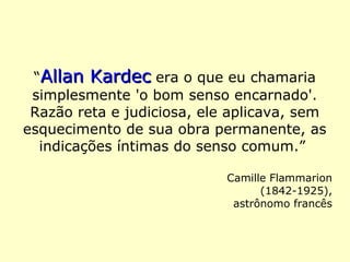 “Allan KardecAllan Kardec era o que eu chamaria
simplesmente 'o bom senso encarnado'.
Razão reta e judiciosa, ele aplicava, sem
esquecimento de sua obra permanente, as
indicações íntimas do senso comum.”
Camille Flammarion (1842-1925),
astrônomo francês
 