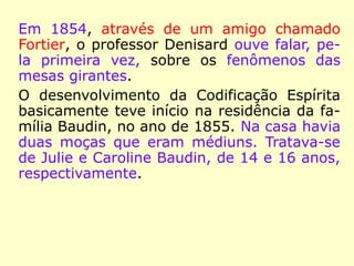 1848 Rivail lança o livro Catecismo Grama-
tical da Língua Francesa.
1849 Passa a lecionar fisiologia, astronomia,
química e física no Liceu Polimático de Paris.
1852-1853 Uma grave perda de visão o im-
pede de ler e escrever ou reconhecer as pes-
soas a quem estendia a mão. Uma sonâm-
bula o cura.
 