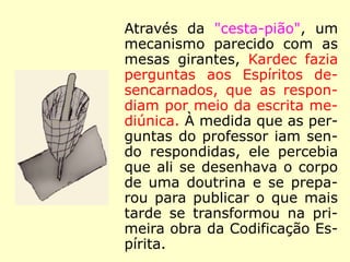 “Membro de várias sociedades sábias (*)
,
notadamente da Academia Real d'Arras, foi
premiado, por concurso, em 1831, pela
apresentação da sua notável memória: Qual
o sistema de estudo mais em harmonia com
as necessidades da época?”
“Tendo sido essas diversas obras adotadas
pela Universidade de França, […] Seu nome
era conhecido e respeitado, seus trabalhos
justamente apreciados, muito antes que ele
imortalizasse o nome de Allan Kardec.”
(HENRI SAUSSE, in: O que é o Espiritismo)
(*)
12 associações culturais francesas. (EURÍPEDES KÜHL,
150 Anos de Allan Kardec)
 