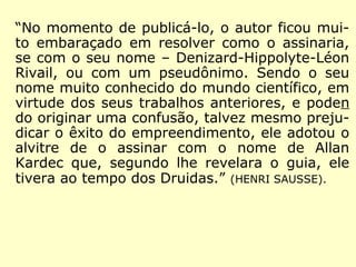 Em 1854 Através de um amigo chamado
Fortier, o professor Denisard ouve falar, pe-
la primeira vez, sobre os fenômenos das me
sas girantes. (HENRI SAUSSE, O que é o Espiritismo)
Em 1855 Em Maio, Rivail testemunha fenô-
menos espíritas, como as mesas girantes, e
começa a estudar com metodologia científi-
ca seus contatos com os Espíritos. (ÉPOCA,
Personagens que marcaram época: Allan Kardec)
 