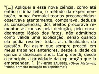“No momento de publicá-lo, o autor ficou mui-
to embaraçado em resolver como o assinaria,
se com o seu nome – Denizard-Hippolyte-Léon
Rivail, ou com um pseudônimo. Sendo o seu
nome muito conhecido do mundo científico,
em virtude dos seus trabalhos anteriores, e po
dendo originar uma confusão, talvez mesmo
prejudicar o êxito do empreendimento, ele
adotou o alvitre de o assinar com o nome de
Allan Kardec que, segundo lhe revelara o guia,
ele tivera ao tempo dos Druidas.” (HENRI
SAUSSE, In: O que é o Espiritismo)
 