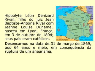 Hippolyte Léon
Denizard Rivail,
filho do juiz Jean
Baptiste-Antoine
Rival com Jeanne
Louise Duhamel,
nasceu em Lyon,
França, em 3 de
outubro de 1804;
seus pais eram
católicos.
Desencarnou na data de 31 de março de 1869,
aos 64 anos e meio, em consequência da ruptu
ra de um aneurisma (dilatação anormal de um vaso
sanguíneo causado por doença vascular).
 