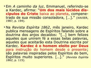 “O Espiritismo apoia-se sobre fatos. Esses fa-
tos, de acordo com o raciocínio e uma lógica
rigorosa, dão à Doutrina Espírita o caráter de
positivismo que convém à nossa época.”
(KARDEC, Viagem Espírita em 1862)
“O que lhe [a religião] falta neste século de
positivismo, em que se procura compreender
antes de crer, é, sem dúvida, a sanção de
suas doutrinas por fatos positivos, assim co-
mo a concordância das mesmas com os da-
dos positivos da Ciência. Dizendo ela ser
branco o que os fatos dizem ser negro, é
preciso optar entre a evidência e a fé cega.”
(KARDEC, O Céu e o Inferno)
 