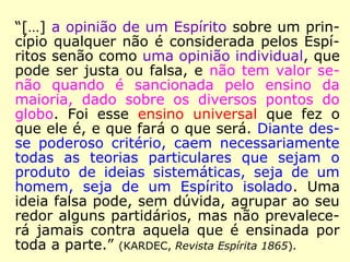 Na Revista Espírita 1861, pode-se confirmar
que o próprio Kardec reconhecia o Espírito de
Verdade como sendo o seu guia espiritual:
“Sim, senhores, este fato é não só caracte-
rístico, mas é providencial. Eis, a este respei-
to, o que me dizia ainda ontem, antes da
sessão, o meu guia espiritual: o Espírito
de Verdade.” (KARDEC, Revista Espírita 1861)
 
