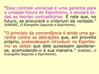 
Em A Caminho da Luz, Emmanuel, referindo-se
a Kardec, afirma: “Um dos mais lúcidos dis-
cípulos do Cristo baixa ao planeta, compene-
trado de sua missão consoladora, […].” (XAVIER,
A caminho da Luz)

Na Revista Espírita 1862, mês janeiro, Kardec
publica mensagens de Espíritos falando sobre a
doutrina dos anjos decaídos: “[…] bem felizes
aqueles que unirem fé a essas belas palavras,
aqueles que aceitarão esta Doutrina escrita por
Kardec. Kardec é o homem eleito por Deus
para instrução do homem desde o presente;
são palavras inspiradas pelos Espíritos do bem,
Espíritos muito superiores. […].” (KARDEC, Revista
Espírita 1862)
 