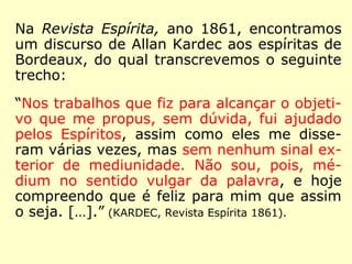 Pelo que se depreende de suas obras, Kardec
sempre seguiu essa orientação de Erasto:
“Na dúvida, abstém-te, diz um de vossos an
tigos provérbios; não admitais, pois, senão o
que vos é de uma evidência certa. Desde que
uma opinião nova surge, por pouco que ela
vos pareça duvidosa, passai-a pelo crivo da
razão e da lógica; o que a razão e o bom sen
so reprovam, rejeitai-o ousadamente; mais
vale repelir dez verdades, do que admitir
uma única mentira, uma única teoria falsa.
[…].” (KARDEC, Revista Espírita 1861)
 