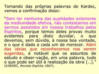 “[…] a opinião de um Espírito sobre um prin-
cípio qualquer não é considerada pelos Espí-
ritos senão como uma opinião individual, que
pode ser justa ou falsa, e não tem valor se-
não quando é sancionada pelo ensino da
maioria, dado sobre os diversos pontos do
globo. Foi esse ensino universal que fez o
que ele é, e que fará o que será. Diante des-
se poderoso critério, caem necessariamente
todas as teorias particulares que sejam o
produto de ideias sistemáticas, seja de um
homem, seja de um Espírito isolado. Uma
ideia falsa pode, sem dúvida, agrupar ao seu
redor alguns partidários, mas não prevalece-
rá jamais contra aquela que é ensinada por
toda a parte.” (KARDEC, Revista Espírita 1865)
 