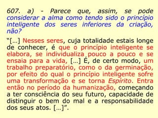 Vejamos o que os Espíritos disseram quando
da primeira edição:
127 – A alma do homem, não teria sido ela
antes o princípio da vida dos últimos seres
vivos da criação para chegar, por meio de
uma lei progressiva, até ao homem, em per-
correndo os diversos degraus da escala orgâ-
nica?
“Não! Não! Homens nós somos desde natos.
Cada coisa progride na sua espécie e em sua
essência; o homem jamais foi outra coisa
que não um homem.”
 
