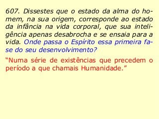 607. Dissestes que o estado da alma do ho-
mem, na sua origem, corresponde ao estado
da infância na vida corporal, que sua inteli-
gência apenas desabrocha e se ensaia para a
vida. Onde passa o Espírito essa primeira fa-
se do seu desenvolvimento?
“Numa série de existências que precedem o
período a que chamais Humanidade.”
 