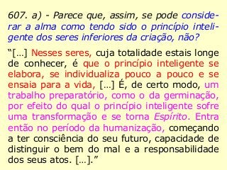 607. a) - Parece que, assim, se pode conside-
rar a alma como tendo sido o princípio inteli-
gente dos seres inferiores da criação, não?
“[…] Nesses seres, cuja totalidade estais longe
de conhecer, é que o princípio inteligente se
elabora, se individualiza pouco a pouco e se
ensaia para a vida, […] É, de certo modo, um
trabalho preparatório, como o da germinação,
por efeito do qual o princípio inteligente sofre
uma transformação e se torna Espírito. Entra
então no período da humanização, começando
a ter consciência do seu futuro, capacidade de
distinguir o bem do mal e a responsabilidade
dos seus atos. […].”
 