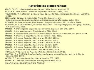 Referências bibliográficas:
ABREU FILHO, J. Biografia de Allan Kardec. WEB: Pense, arquivo PDF.
AGUIAR, S. Allan Kardec. (Biblioteca Época) São Paulo: Globo, 2007.
FIGUEIREDO, P. H. Mesmer, a ciência negada e os textos escondidos. São Paulo: Lachâtre,
2007.
GEBM. Allan Kardec. S. José do Rio Preto, SP: disponível em:
http://www.espirito.org.br/portal/doutrina/kardec/biografia-kardec-gebm.html
INCONTRI, D. Para entender Allan Kardec. Bragança Paulista, SP: Lachâtre, 2004.
INCONTRI, D. e GRZYBOWSKI, P. Kardec Educador – textos pedagógicos. Bragança Paulista,
SP: Comenius, 2005.
KARDEC, A. O Evangelho Segundo o Espiritismo. Capivari, SP: EME, 1997.
KARDEC, A. Obras Póstumas, Rio de Janeiro: FEB, 2006.
KARDEC, A. O Livro dos Espíritos – Primeira edição de 1857, Itaim Bibi, SP: Ipece, 2004.
KARDEC, A. O que é o Espiritismo. Rio de Janeiro: FEB, 2001;
KARDEC, A. Revista Espírita 1859. Araras, SP: IDE, 1993a.
KARDEC, A. Revista Espírita 1861. Araras, SP: IDE, 1993f.
KARDEC, A. Revista Espírita 1865, Araras – SP: IDE, 2000b
KARDEC, A. Revista Espírita 1867. Araras, SP: IDE, 1999.
KARDEC, A. Revista Espírita 1869. Araras, SP: IDE, 2001b.
KÜHL, E. 150 anos de Allan Kardec. São Paulo: Petit, 2006.
MORIEL, A. Vida e obra de Allan Kardec. São Paulo: Edicel, 1986.
WANTUIL, Z. e THIESEN, F. Allan Kardec o educador e o codificador. Vol. I e II. Rio de
Janeiro: FEB, 2004.
XAVIER, F. C. A Caminho da Luz, Rio de Janeiro: FEB, 1987.
XAVIER, F. C. Missionários da Luz, Rio de Janeiro: FEB, 1986.
http://en.wikipedia.org/wiki/Franz_Mesmer
 