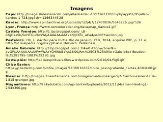Imagens
Capa: http://image.slidesharecdn.com/allankardec-100216122033-phpapp01/95/allan-
kardec-1-728.jpg?cb=1266344528
Kardec: http://www.spiritarchive.org/uploads/1/2/4/7/12470836/5545276.jpg?126
Lyon, França: http://www.controleradar.org/data/map_france2.gif
Castelo Yverdon: http://1.bp.blogspot.com/_LB-
dfgDazSk/SoHTGuOnvWI/AAAAAAAAAk4/9JC6l1_aEa4/s400/Yverdon.jpg
Pestalozzi: HU, L. Kardec para todos. Rio de Janeiro: FEB, 2014, arquivo PDF, p. 11 e
http://pt.wikipedia.org/wiki/Johann_Heinrich_Pestalozzi
Amélie Gabriele: http://3.bp.blogspot.com/_2I4w0-T65Sw/TowNu-
xvGFI/AAAAAAAAAFw/WAzYCHWb8zY/s1600/Am%25C3%25A9lie+Gabrielle+Boudet+
%25281795-1883%25291.jpg
Cesta-pião: http://lacosespirituais.files.wordpress.com/2010/04/fig6.gif
Chico Xavier:
https://pbs.twimg.com/profile_images/1138810337/chico_psicografando_cartas_400x400.jp
g
Mesmer: http://images.fineartamerica.com/images-medium-large-5/2-franz-mesmer-1734-
1815-granger.jpg
Magmetismo: http://sallydubats.com/wp-content/uploads/2012/11/Mesmer-Healing1-
254x300.jpg
 