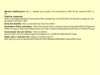 Obras Codificação: HU, L. Kardec para todos. Rio de Janeiro: FEB, 2014, arquivo PDF, p.
19.
Tríplice aspecto:
https://divulgandoadoutrinaespirita.files.wordpress.com/2014/01/trc3adplice-aspecto-da-
de.jpg?w=621&h=400
Guia de Kardec: Ana Luisa Barroso da Silva Neto
Cemitério Père Lachaise: http://lamodeenrose.com/wp-content/uploads/2012/07/pere1-
500x375.jpg e http://lamodeenrose.com/wp-content/uploads/2012/07/pere1-500x375.jpg
Conversão de um Cético: http://content-
portal.istoe.com.br/istoeimagens/imagens/mi_12691505691461970.jpg
Amai-vos e instrui-vos: https://s-media-cache-
ak0.pinimg.com/originals/45/f3/be/45f3be79fbaabfbf6fa4db1b4ece6035.jpg
 