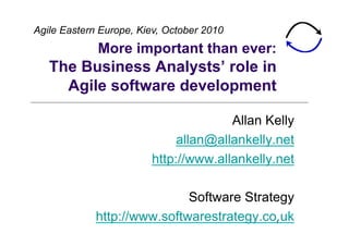 Agile Eastern Europe, Kiev, October 2010
             More important than ever:
   The Business Analysts’ role in
     Agile software development

                                      Allan Kelly
                             allan@allankelly.net
                        http://www.allankelly.net

                             Software Strategy
             http://www.softwarestrategy.co.uk
                                             1
 